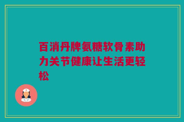 百消丹牌氨糖软骨素助力关节健康让生活更轻松