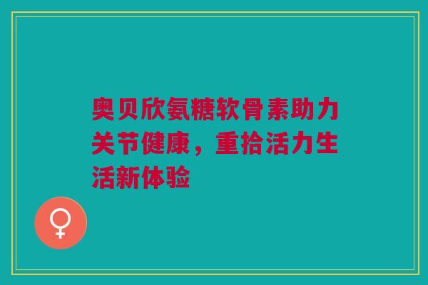 奥贝欣氨糖软骨素助力关节健康，重拾活力生活新体验