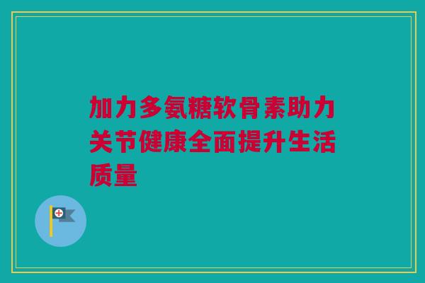 加力多氨糖软骨素助力关节健康全面提升生活质量