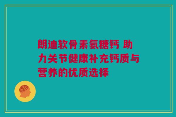 朗迪软骨素氨糖钙 助力关节健康补充钙质与营养的优质选择