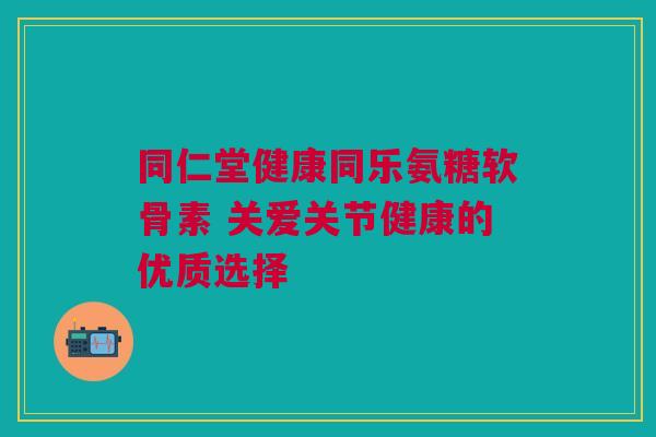 同仁堂健康同乐氨糖软骨素 关爱关节健康的优质选择