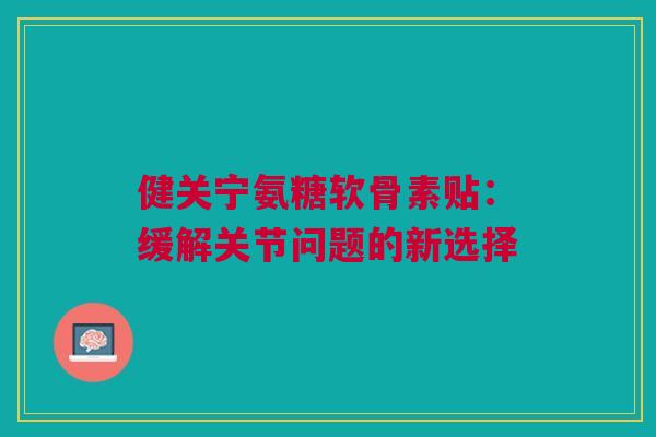 健关宁氨糖软骨素贴：缓解关节问题的新选择