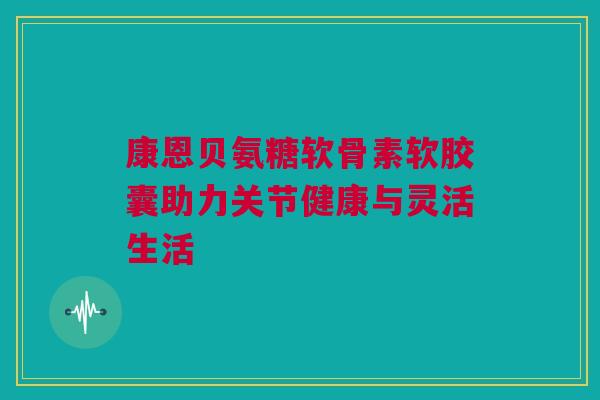 康恩贝氨糖软骨素软胶囊助力关节健康与灵活生活