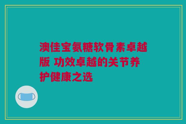 澳佳宝氨糖软骨素卓越版 功效卓越的关节养护健康之选
