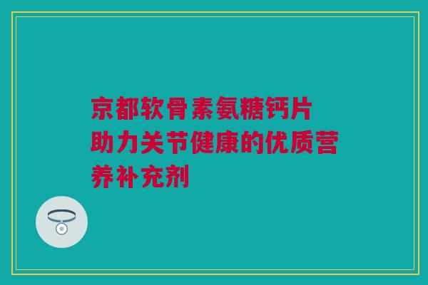 京都软骨素氨糖钙片 助力关节健康的优质营养补充剂