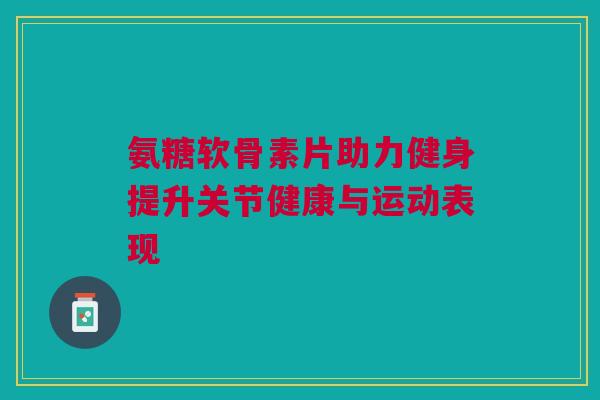 氨糖软骨素片助力健身提升关节健康与运动表现