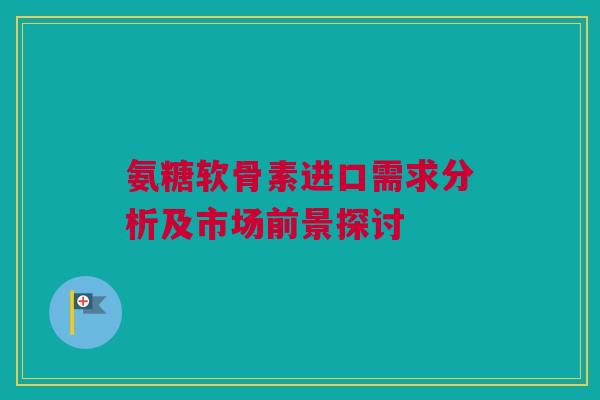 氨糖软骨素进口需求分析及市场前景探讨