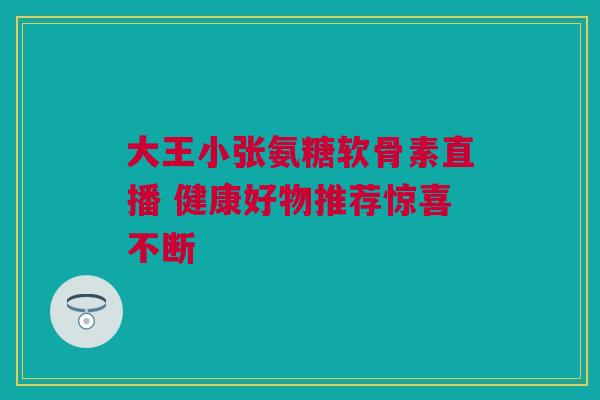 大王小张氨糖软骨素直播 健康好物推荐惊喜不断