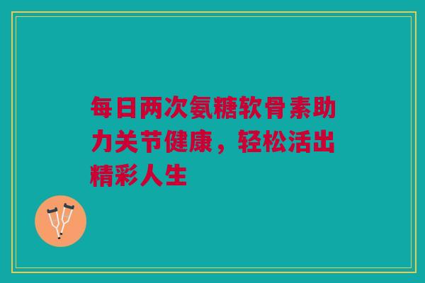 每日两次氨糖软骨素助力关节健康，轻松活出精彩人生