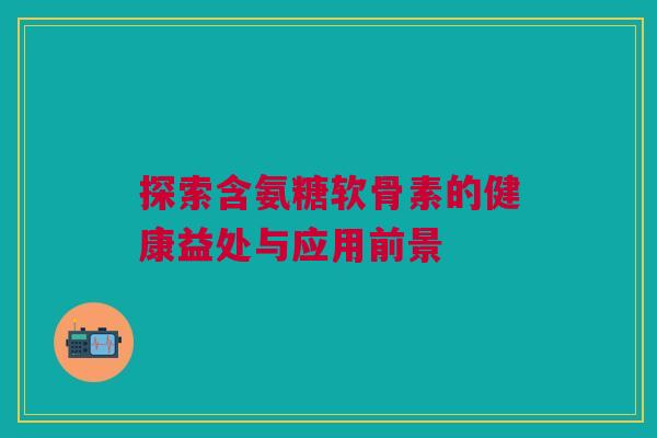 探索含氨糖软骨素的健康益处与应用前景