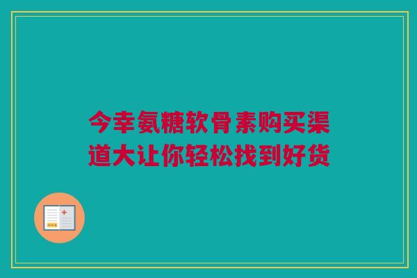 今幸氨糖软骨素购买渠道大让你轻松找到好货