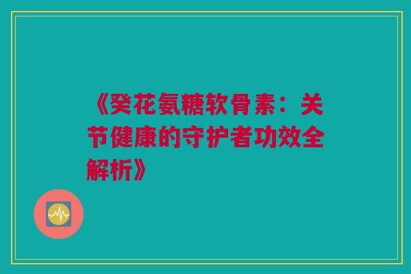 《癸花氨糖软骨素：关节健康的守护者功效全解析》