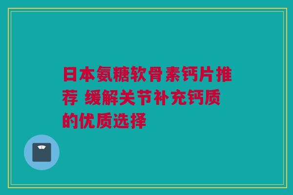 日本氨糖软骨素钙片推荐 缓解关节补充钙质的优质选择