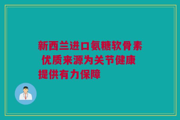 新西兰进口氨糖软骨素 优质来源为关节健康提供有力保障