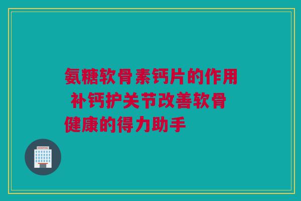 氨糖软骨素钙片的作用 补钙护关节改善软骨健康的得力助手