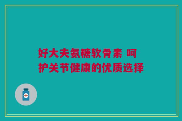 好大夫氨糖软骨素 呵护关节健康的优质选择