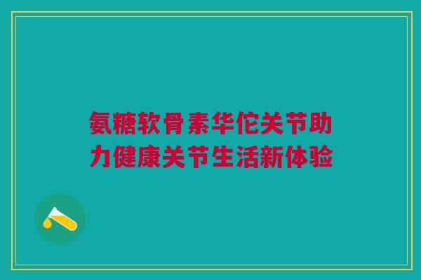 氨糖软骨素华佗关节助力健康关节生活新体验
