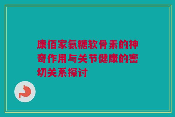 康佰家氨糖软骨素的神奇作用与关节健康的密切关系探讨