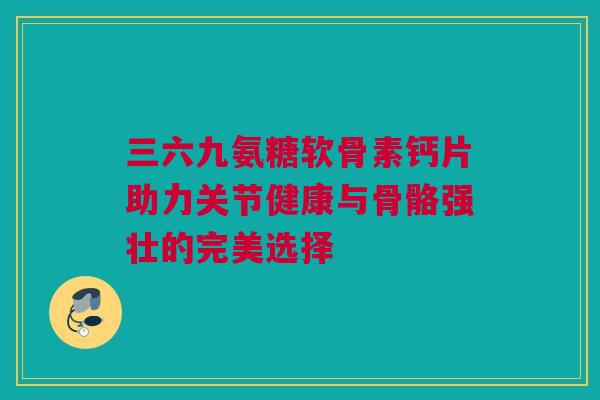 三六九氨糖软骨素钙片助力关节健康与骨骼强壮的完美选择