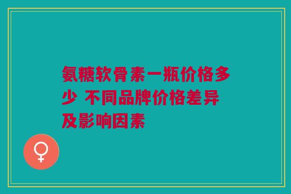 氨糖软骨素一瓶价格多少 不同品牌价格差异及影响因素
