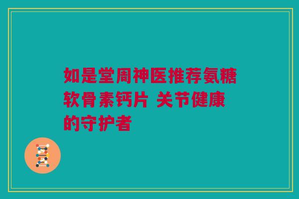 如是堂周神医推荐氨糖软骨素钙片 关节健康的守护者 如是堂周神医推荐氨糖软骨素钙片 关节健康的守护者