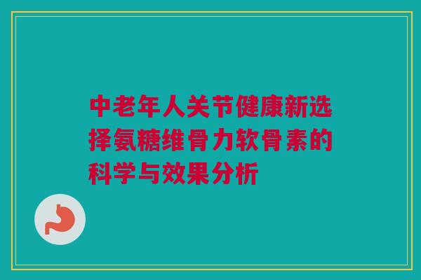 中老年人关节健康新选择氨糖维骨力软骨素的科学与效果分析