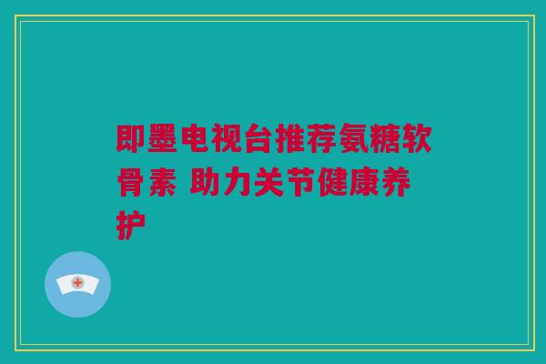 即墨电视台推荐氨糖软骨素 助力关节健康养护