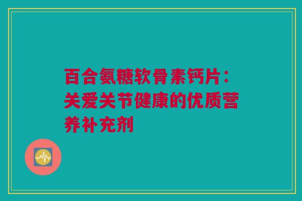百合氨糖软骨素钙片：关爱关节健康的优质营养补充剂