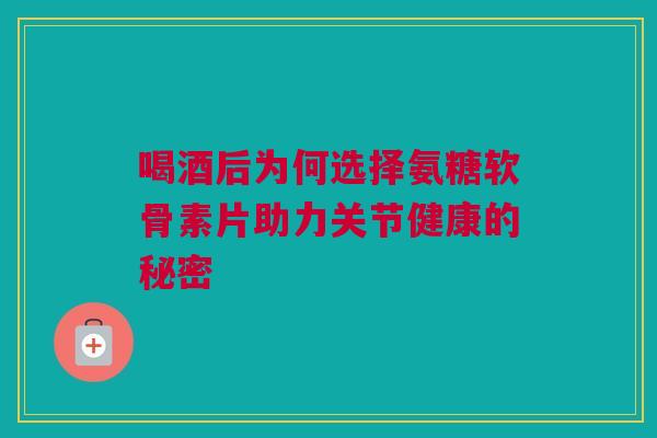 喝酒后为何选择氨糖软骨素片助力关节健康的秘密