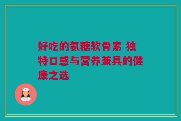 好吃的氨糖软骨素 独特口感与营养兼具的健康之选