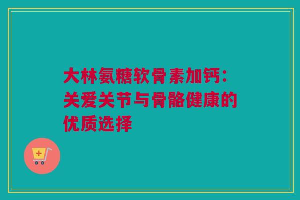 大林氨糖软骨素加钙：关爱关节与骨骼健康的优质选择