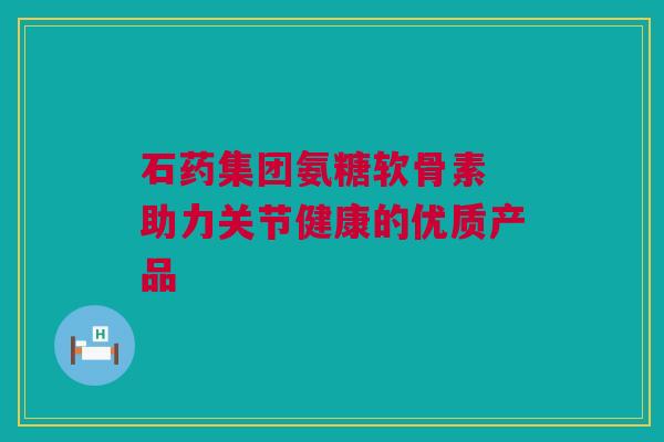 石药集团氨糖软骨素 助力关节健康的优质产品