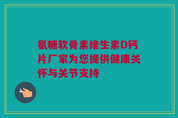 氨糖软骨素维生素D钙片厂家为您提供健康关怀与关节支持