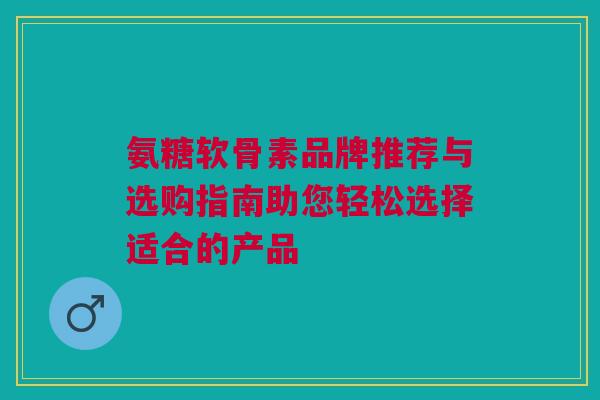 氨糖软骨素品牌推荐与选购指南助您轻松选择适合的产品