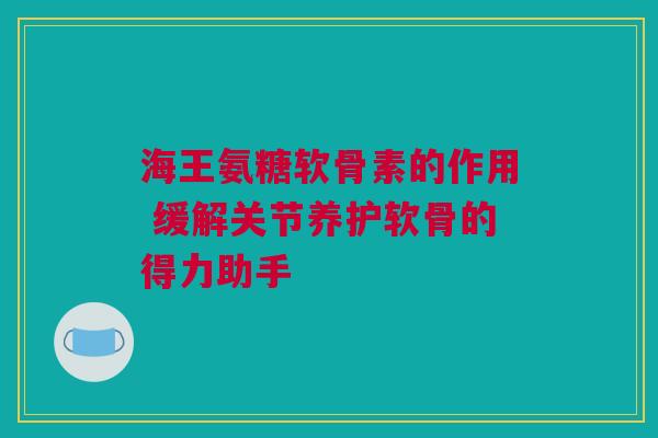 海王氨糖软骨素的作用 缓解关节养护软骨的得力助手