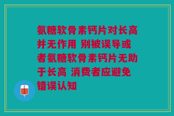 氨糖软骨素钙片对长高并无作用 别被误导或者氨糖软骨素钙片无助于长高 消费者应避免错误认知