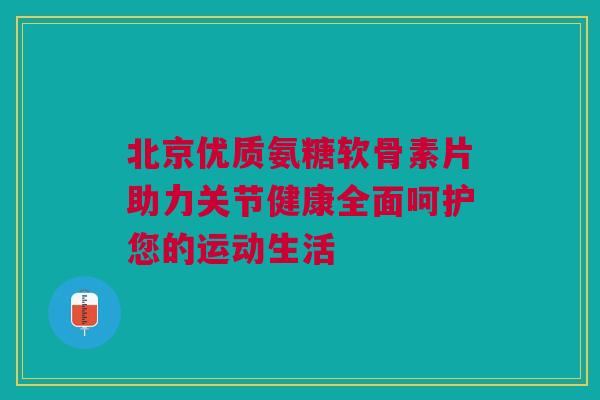 北京优质氨糖软骨素片助力关节健康全面呵护您的运动生活