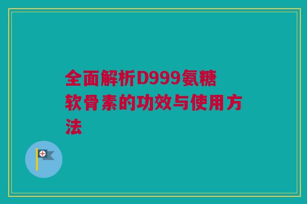 全面解析D999氨糖软骨素的功效与使用方法 全面解析D999氨糖软骨素的功效与使用方法