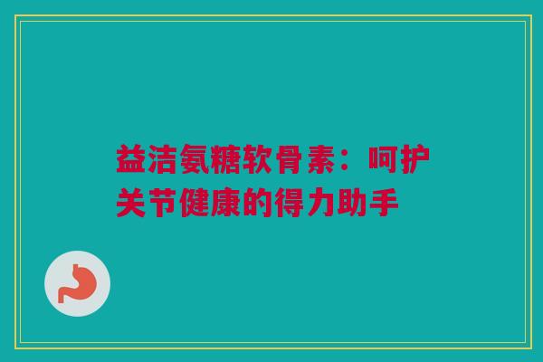 益洁氨糖软骨素:呵护关节健康的得力助手 益洁氨糖软骨素:呵护关节健康的得力助手