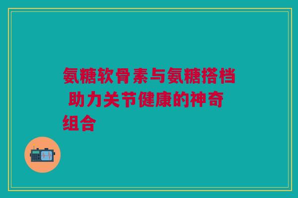 氨糖软骨素与氨糖搭档 助力关节健康的神奇组合