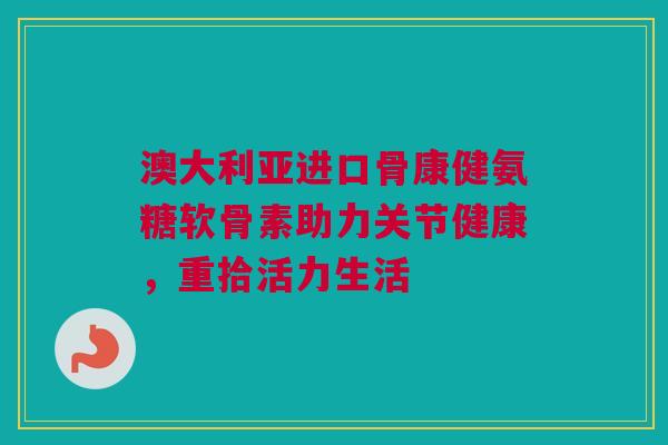 澳大利亚进口骨康健氨糖软骨素助力关节健康，重拾活力生活
