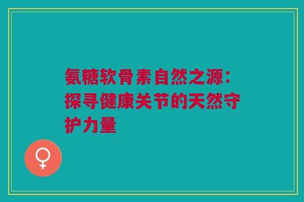 氨糖软骨素自然之源：探寻健康关节的天然守护力量