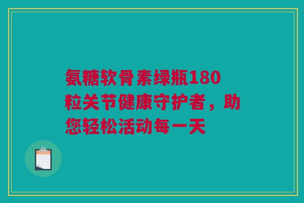 氨糖软骨素绿瓶180粒关节健康守护者，助您轻松活动每一天