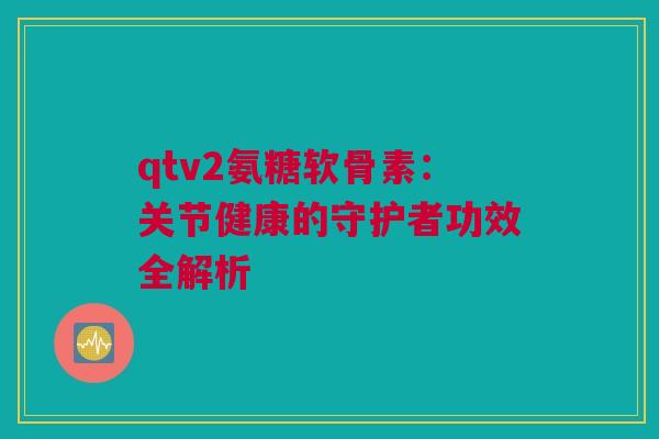 qtv2氨糖软骨素：关节健康的守护者功效全解析