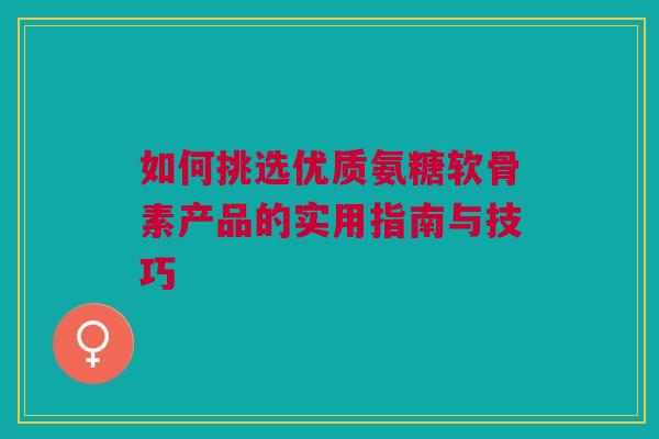 如何挑选优质氨糖软骨素产品的实用指南与技巧