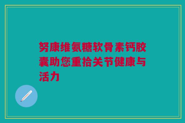 努康维氨糖软骨素钙胶囊助您重拾关节健康与活力