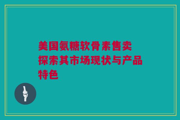 美国氨糖软骨素售卖 探索其市场现状与产品特色