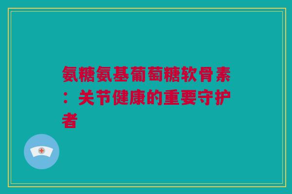 氨糖氨基葡萄糖软骨素：关节健康的重要守护者