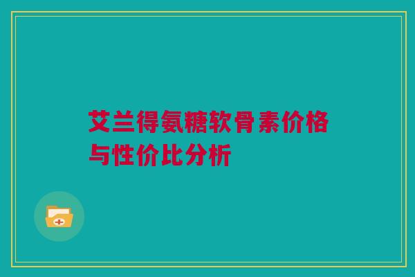 艾兰得氨糖软骨素价格与性价比分析 艾兰得氨糖软骨素价格与性价比分析
