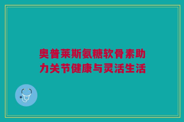 奥普莱斯氨糖软骨素助力关节健康与灵活生活